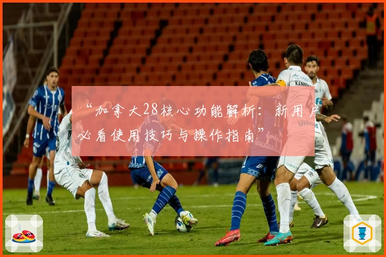 “加拿大28核心功能解析：新用户必看使用技巧与操作指南”