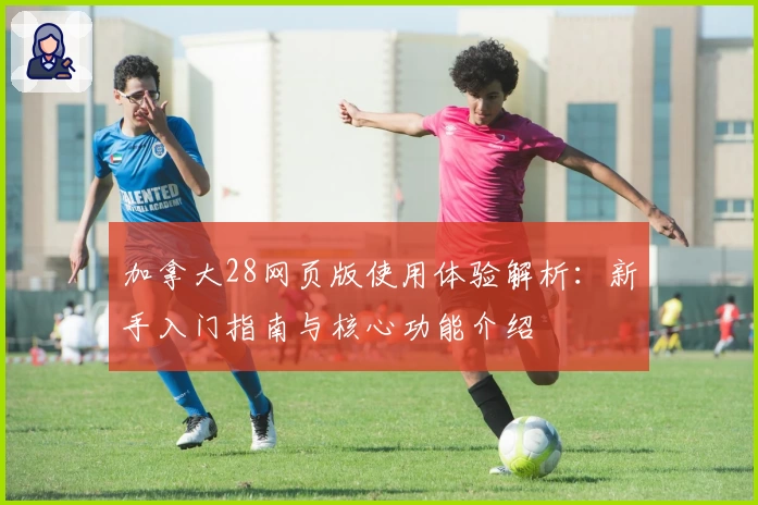 加拿大28网页版使用体验解析：新手入门指南与核心功能介绍