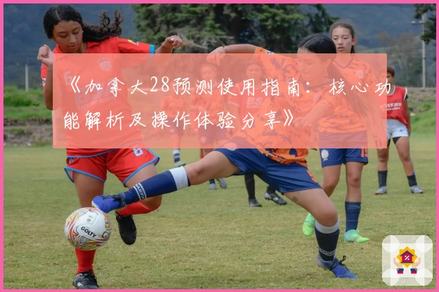 《加拿大28预测使用指南：核心功能解析及操作体验分享》